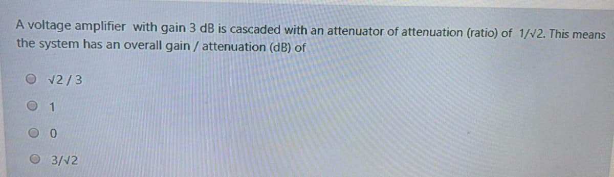 A voltage amplifier with gain 3 dB is cascaded with an attenuator of attenuation (ratio) of 1/v2. This means
the system has an overall gain / attenuation (dB) of
Ov2/3
O 3/V2
