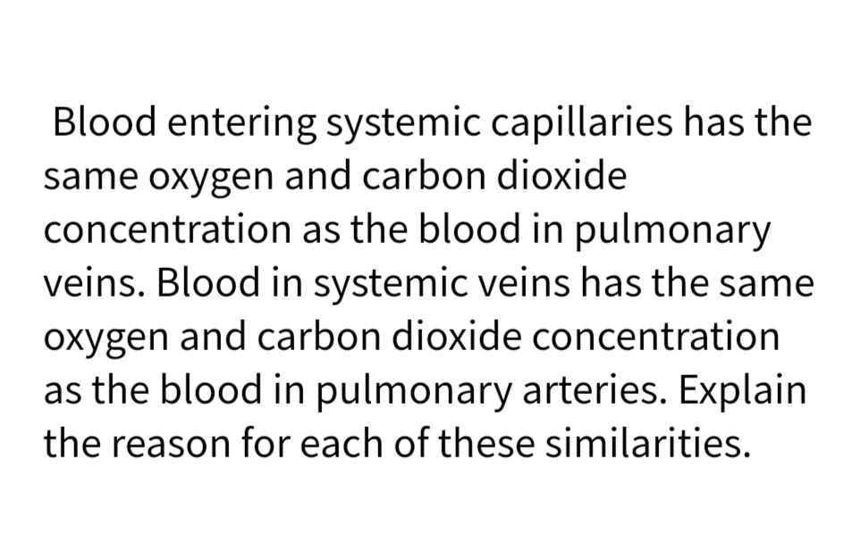 Blood entering systemic capillaries has the
same oxygen and carbon dioxide
concentration as the blood in pulmonary
veins. Blood in systemic veins has the same
oxygen and carbon dioxide concentration
as the blood in pulmonary arteries. Explain
the reason for each of these similarities.
