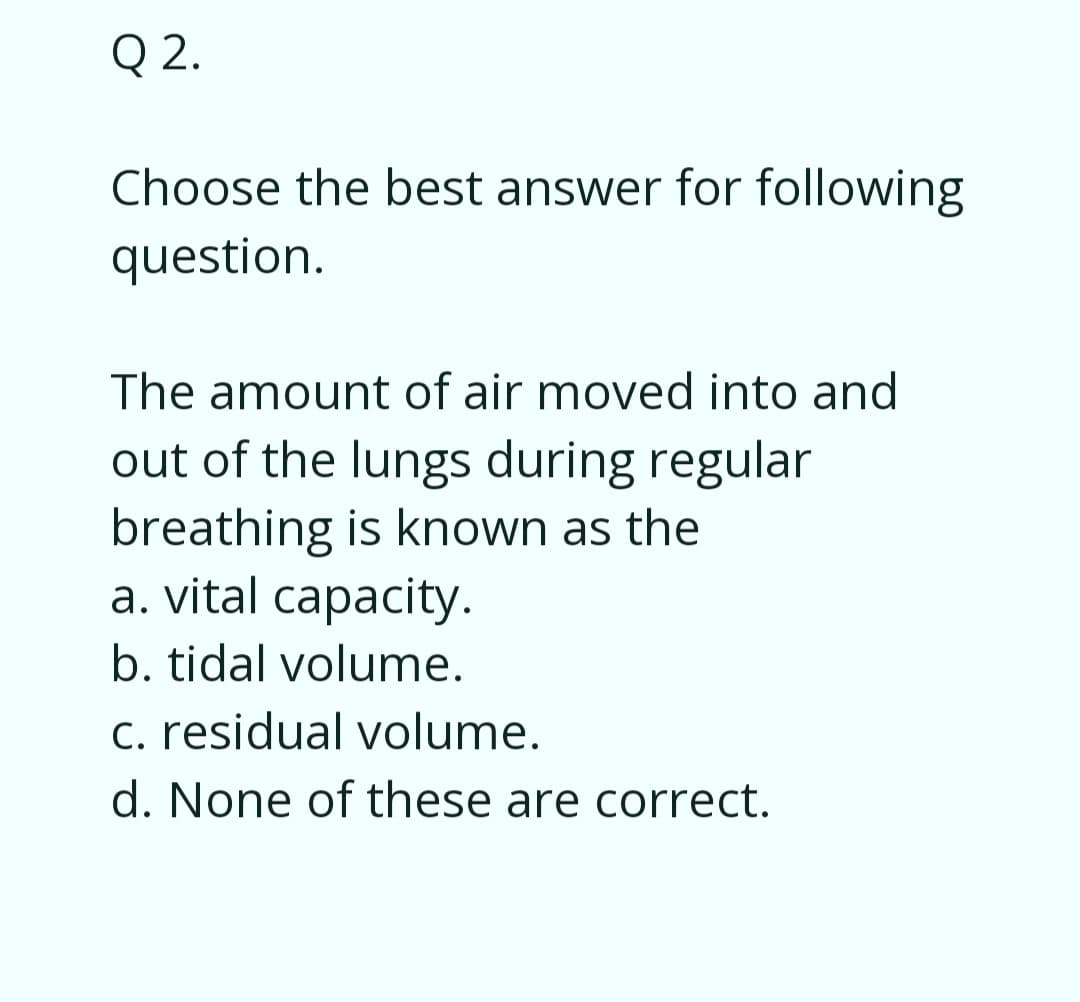 Q 2.
Choose the best answer for following
question.
The amount of air moved into and
out of the lungs during regular
breathing is known as the
a. vital capacity.
b. tidal volume.
c. residual volume.
d. None of these are correct.
