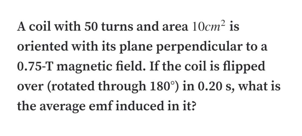 A coil with 50 turns and area 10cm² is
oriented with its plane perpendicular to a
0.75-T magnetic field. If the coil is flipped
over (rotated through 180°) in 0.20 s, what is
the average emf induced in it?
