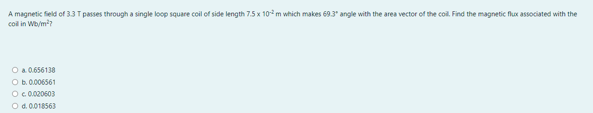 A magnetic field of 3.3 T passes through a single loop square coil of side length 7.5 x 10-2 m which makes 69.3° angle with the area vector of the coil. Find the magnetic flux associated with the
coil in Wb/m??
O a. 0.656138
O b. 0.006561
O . 0.020603
O d. 0.018563
