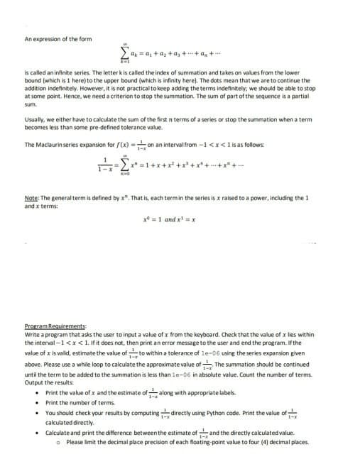 An expression of the form
a = a, +az + a, ++ a,+**
is called an infinite series. The letterk is called the index of summation and takes on values from the lower
bound (which is 1 here) to the upper bound (which is infinity here). The dots mean that we are to continue the
addition indefinitely. However, it is not practical to keep adding the terms indefinitely; we should be able to stop
at some point. Hence, we need a criterion to stop the summation. The sum of part of the sequence is a partial
sum.
Usually, we either have to calculate the sum of the first n terms of a series or stop the summation when a term
becomes less than some pre-defined tolerance value.
The Maclaurin series expansion for f(x) =on an intervalfrom -1 <x<1 is as follows:
Note: The general term is defined by x". That is, each termin the series is x raised to a power, including the 1
and x terms:
x* = 1 and x' = x
Propram Requirements:
Write a program that asks the user to input a value of x from the keyboard. Check that the value of x lies within
the interval -1<I<1. If it does not, then print an error message to the user and end the program. If the
value of x is valid, estimate the value of to within a tolerance of le-06 using the series expansion given
above. Please use a while loop to calculate the approximate value of The summation should be continued
until the term to be added to the summation is less than le-06 in absolute value. Count the number of terms.
Output the results:
• Print the value of x and the estimate ofalong with appropriate labels.
Print the number of terms.
You should check your results by computing directly using Python code. Print the value of
1-
calculated directly.
Calculate and print the difference between the estimate of and the directly calculated value.
O Please limit the decimal place precision of each floating-point value to four (4) decimal places.
