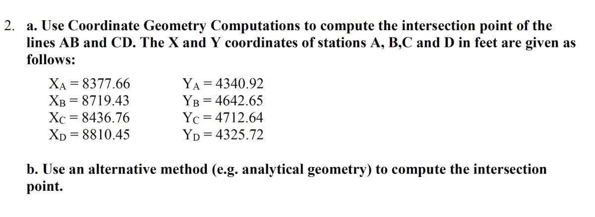 2. a. Use Coordinate Geometry Computations to compute the intersection point of the
lines AB and CD. The X and Y coordinates of stations A, B,C and D in feet are given as
follows:
YA = 4340.92
YB = 4642.65
Yc = 4712.64
YD = 4325.72
XA = 8377.66
XB = 8719.43
Xc = 8436.76
Xp = 8810.45
b. Use an alternative method (e.g. analytical geometry) to compute the intersection
point.
