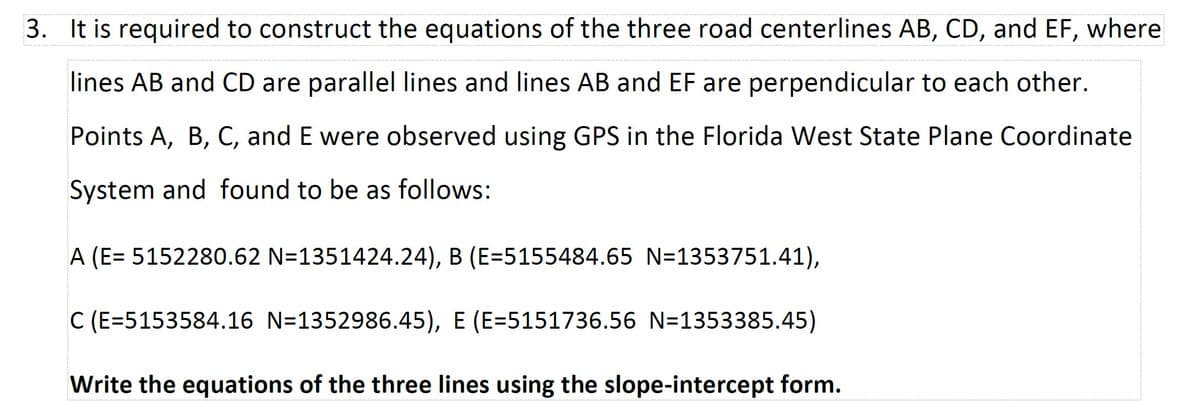 3. It is required to construct the equations of the three road centerlines AB, CD, and EF, where
lines AB and CD are parallel lines and lines AB and EF are perpendicular to each other.
Points A, B, C, and E were observed using GPS in the Florida West State Plane Coordinate
System and found to be as follows:
A (E= 5152280.62 N=1351424.24), B (E=5155484.65 N=1353751.41),
C (E=5153584.16 N=1352986.45), E (E=5151736.56 N=1353385.45)
Write the equations of the three lines using the slope-intercept form.
----------------------------------------
.-------------------------...----------..-----------.----------...-----------..---------------------...----------..-----------.----------...-----------..-------------
