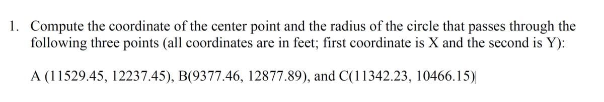 1. Compute the coordinate of the center point and the radius of the circle that passes through the
following three points (all coordinates are in feet; first coordinate is X and the second is Y):
A (11529.45, 12237.45), B(9377.46, 12877.89), and C(11342.23, 10466.15)
