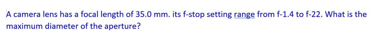A camera lens has a focal length of 35.0 mm. its f-stop setting range from f-1.4 to f-22. What is the
maximum diameter of the aperture?
