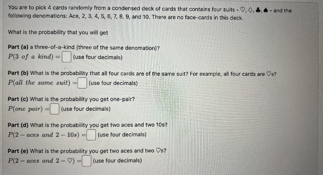 You are to pick 4 cards randomly from a condensed deck of cards that contains four suits - ,,
following denomations: Ace, 2, 3, 4, 5, 6, 7, 8, 9, and 10. There are no face-cards in this deck.
What is the probability that you will get
Part (a) a three-of-a-kind (three of the same denomation)?
P(3 of a kind)
(use four decimals)
=
Part (b) What is the probability that all four cards are of the same suit? For example, all four cards are ♡s?
P(all the same suit) = 0 (use four decimals)
Part (c) What is the probability you get one-pair?
P(one pair)
(use four decimals)
Part (d) What is the probability you get two aces and two 10s?
P(2 -aces and 2-10s) =
(use four decimals)
Part (e) What is the probability
P(2- -aces and 2-) = (use four decimals)
you get two aces and two ♡s?
- and the