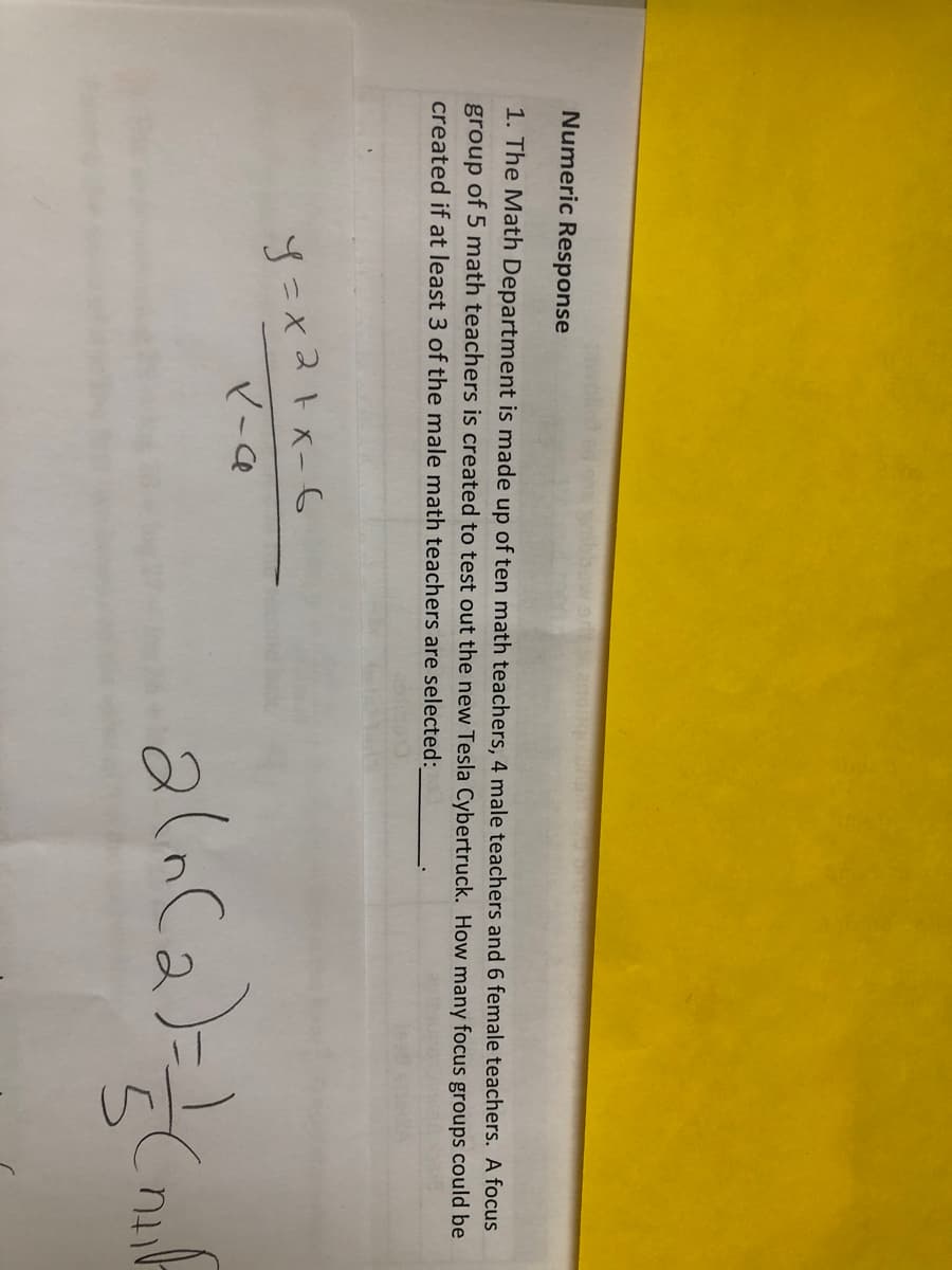 Numeric Response
1. The Math Department is made up of ten math teachers, 4 male teachers and 6 female teachers. A focus
group of 5 math teachers is created to test out the new Tesla Cybertruck. How many focus groups could be
created if at least 3 of the male math teachers are selected:
y=x2+x-6
X-C
a(n (2)=1/(mill