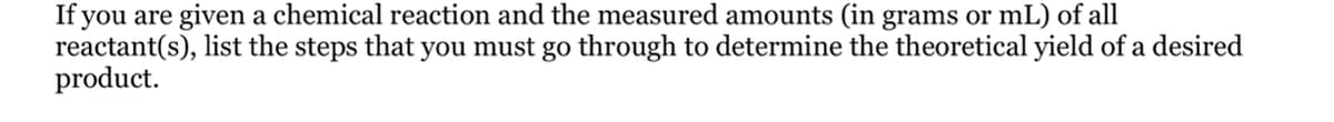 If you are given a chemical reaction and the measured amounts (in grams or mL) of all
reactant(s), list the steps that you must go through to determine the theoretical yield of a desired
product.