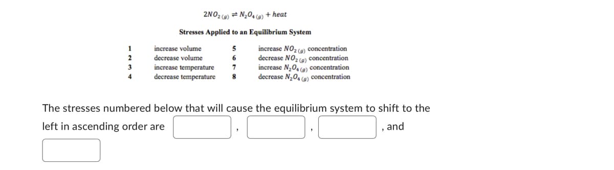 1
2
3
4
2NO2 (a) = N₂O4 (g) + heat
Stresses Applied to an Equilibrium System
increase volume
5
decrease volume
6
increase temperature
7
decrease temperature 8
increase NO₂ (a) concentration
decrease NO₂ (a) concentration
increase N₂O4 (9) concentration
decrease N₂O4 (g) concentration
The stresses numbered below that will cause the equilibrium system to shift to the
left in ascending order are
and