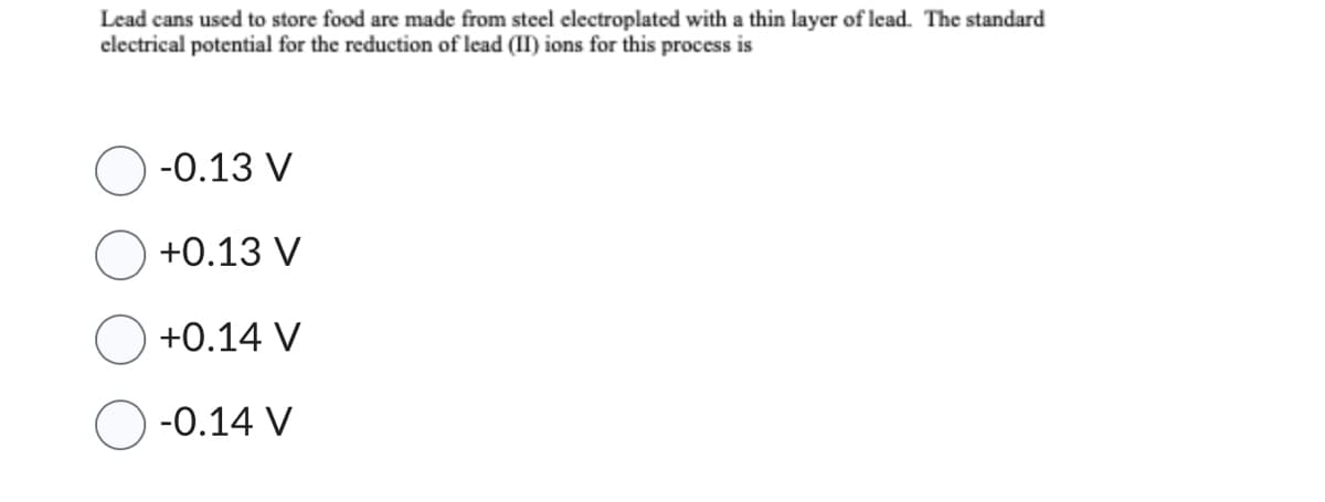 Lead cans used to store food are made from steel electroplated with a thin layer of lead. The standard
electrical potential for the reduction of lead (II) ions for this process is
-0.13 V
+0.13 V
+0.14 V
-0.14 V