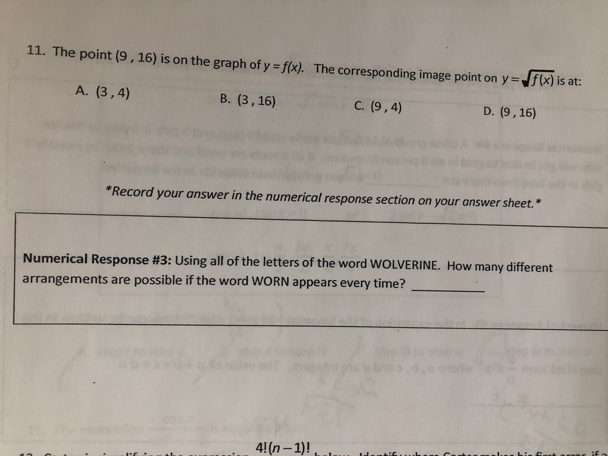 11. The point (9, 16) is on the graph of y = f(x). The corresponding image point on y=f(x) is at:
A. (3,4)
B. (3, 16)
C. (9,4)
D. (9,16)
*Record your answer in the numerical response section on your answer sheet.*
Numerical Response #3: Using all of the letters of the word WOLVERINE. How many different
arrangements are possible if the word WORN appears every time?
4! (n-1)!,