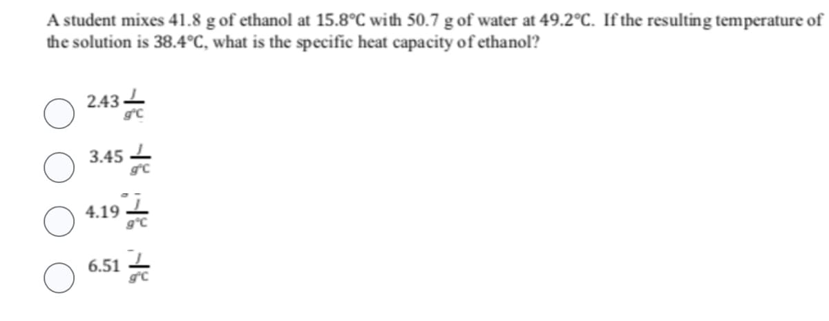 A student mixes 41.8 g of ethanol at 15.8°C with 50.7 g of water at 49.2°C. If the resulting temperature of
the solution is 38.4°C, what is the specific heat capacity of ethanol?
2.43
3.45
4.19
gºc
6.51
gºC
HE HE