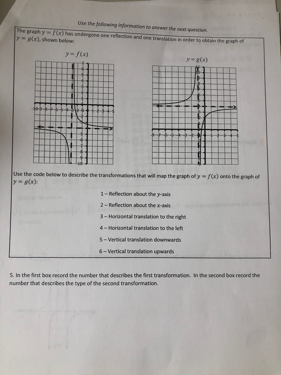 Use the following information to answer the next question.
The graph y = f(x) has undergone one reflection and one translation in order to obtain the graph of
y = g(x), shown below:
y = f(x)
y = g(x)
+
10-
E/
Use the code below to describe the transformations that will map the graph of y = f(x) onto the graph of
y = g(x):
1- Reflection about the y-axis
2- Reflection about the x-axis
3- Horizontal translation to the right
4- Horizontal translation to the left
5- Vertical translation downwards
6- Vertical translation upwards
5. In the first box record the number that describes the first transformation. In the second box record the
number that describes the type of the second transformation.