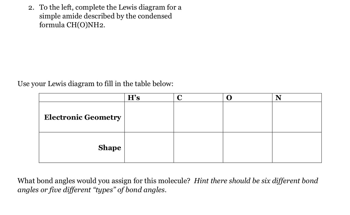 2. To the left, complete the Lewis diagram for a
simple amide described by the condensed
formula CH(O)NH2.
Use your Lewis diagram to fill in the table below:
H's
Electronic Geometry
Shape
C
O
N
What bond angles would you assign for this molecule? Hint there should be six different bond
angles or five different "types" of bond angles.