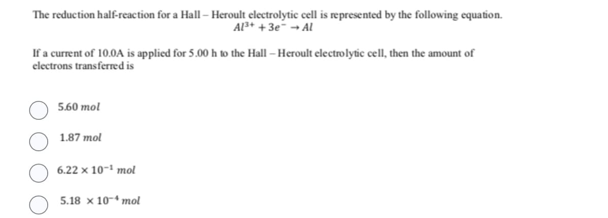 The reduction half-reaction for a Hall - Heroult electrolytic cell is represented by the following equation.
Al³+ + 3e → Al
If a current of 10.0A is applied for 5.00 h to the Hall - Heroult electrolytic cell, then the amount of
electrons transferred is
5.60 mol
1.87 mol
6.22 x 10-¹ mol
5.18 x 104 mol