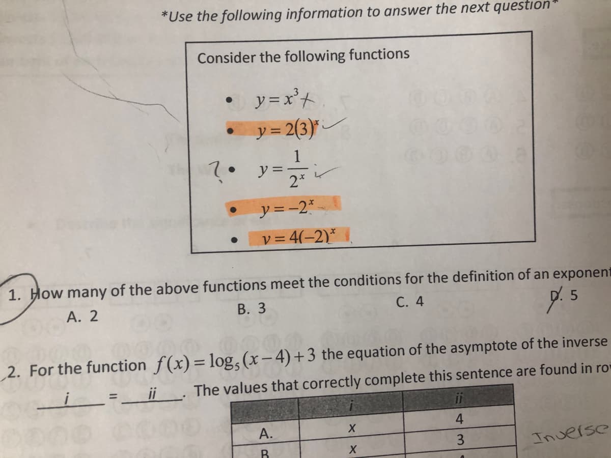 *Use the following information to answer the next question*
Consider the following functions
y =x'+
y = 2(3)*
1
2. y:
2*
y=-2*
v = 4(-2)*
1. How many of the above functions meet the conditions for the definition of an exponent
А. 2
В. З
С. 4
2. For the function f(x)= log, (x- 4)+3 the equation of the asymptote of the inverse
%3D
=_ii. The values that correctly complete this sentence are found in ro
%3D
4
A.
B.
Inverse
