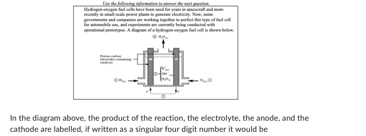 Use the following information to answer the next question.
Hydrogen-oxygen fuel cells have been used for years in spacecraft and more
recently in small-scale power plants to generate electricity. Now, some
governments and companies are working together to perfect this type of fuel cell
for automobile use, and experiments are currently being conducted with
operational prototypes. A diagram of a hydrogen-oxygen fuel cell is shown below.
4H₂O
Porous carbon
electrodes containing
catalysts
H₂
OH
H₂O
O
In the diagram above, the product of the reaction, the electrolyte, the anode, and the
cathode are labelled, if written as a singular four digit number it would be