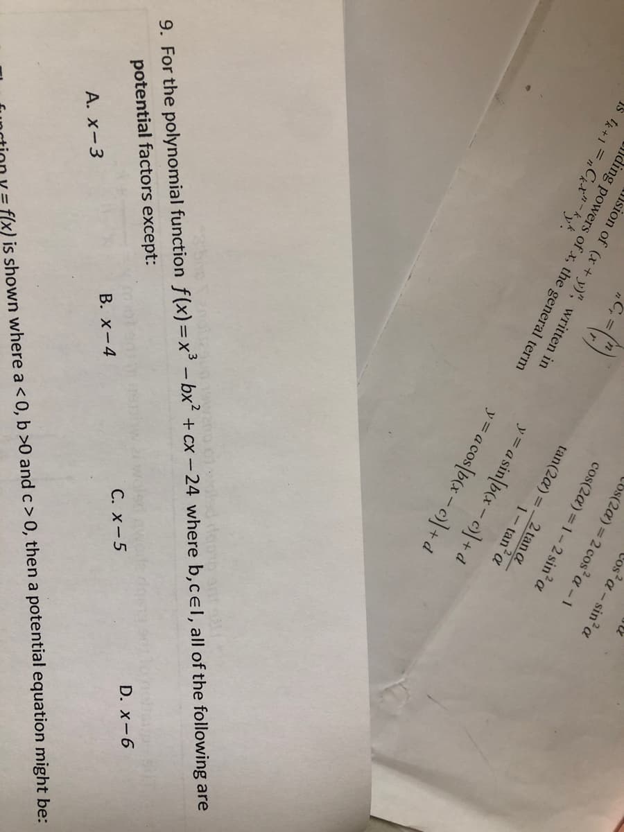 Los(2a) = 2 cos²a - 1
cos(2a)=1-2 sin² a
Ys tk+1=nCkx"-kyk.
ding powers of x, the general term
sion of (x + y)", written in
tan(2α) =
2 tan a
1-tan² a
y = a sin[b(x-c)] + d
y = a cos[b(x-c)] + d
D. x-6
C. x-5
9. For the polynomial function f(x)=x³ - bx² + cx-24 where b,cel, all of the following are
B. X-4
potential factors except:
A. x-3
f(x) is shown where a < 0, b>0 and c> 0, then a potential equation might be:
Vos²a - sin² a