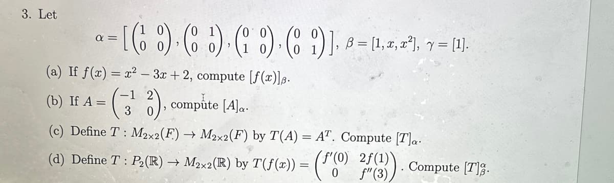 3. Let
d=
= [( ) ( ) ( ) ( )], B = [1,2, 2²), v = (¹).
"
(a) If f(x)=x²-3x+2, compute [ƒ(x)]ß.
-1
(b) If A =
(3¹2), compute [A]..
(c) Define T: M2×2(F.) → M2×2(F) by T(A) = AT. Compute [T]a.
Compute [T].
(d) Define T : P2(R) → M2×2(R) by T(f(x)) = (F'(0) 24 (3)