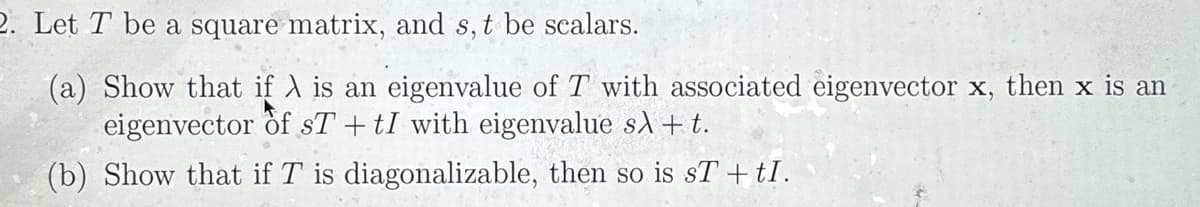 2. Let T be a square matrix, and s, t be scalars.
(a) Show that if λ is an eigenvalue of T with associated eigenvector x, then x is an
eigenvector of sT+tI with eigenvalue sλ + t.
(b) Show that if T is diagonalizable, then so is sT + tI.