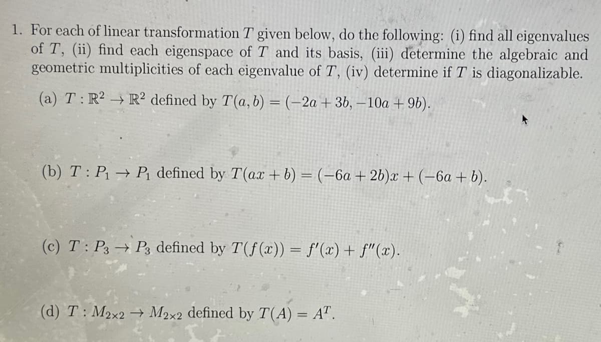 1. For each of linear transformation T given below, do the following: (i) find all eigenvalues
of T, (ii) find each eigenspace of T and its basis, (iii) determine the algebraic and
geometric multiplicities of each eigenvalue of T, (iv) determine if T is diagonalizable.
(a) T: R² R2 defined by T(a, b) = (-2a + 3b, -10a + 9b).
(b) T: P₁ → P₁ defined by T(ax + b) = (-6a + 2b)x + (−6a + b).
(c) T: P3 → P3 defined by T(f(x)) = f'(x) + f"(x).
(d) T: M2x2 → M2x2 defined by T(A) = AT.