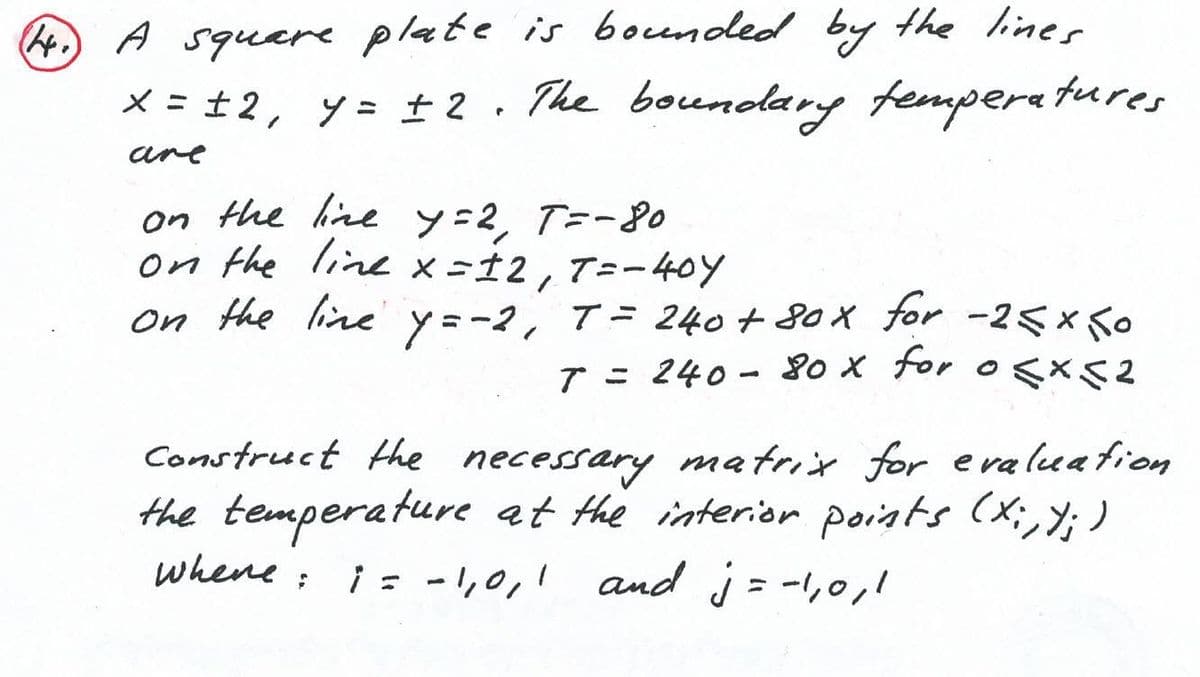 A
A squere plate is boended by the liner
x = ±2, y= ± 2. The boundlary femperatures
%3D
are
on the hine y=2, T=-8o
on the line x-12,T=-40Y
on the line y=-2,
T= 240 + 8ox for -25x Ko
7 = 240 - 8o x tor o <x2
Construct the necessary matrix for e va lua fion
the temperature at the interior poiats (x;,; )
whene: i = -1,0,1 and j = -,0,1
%3D
