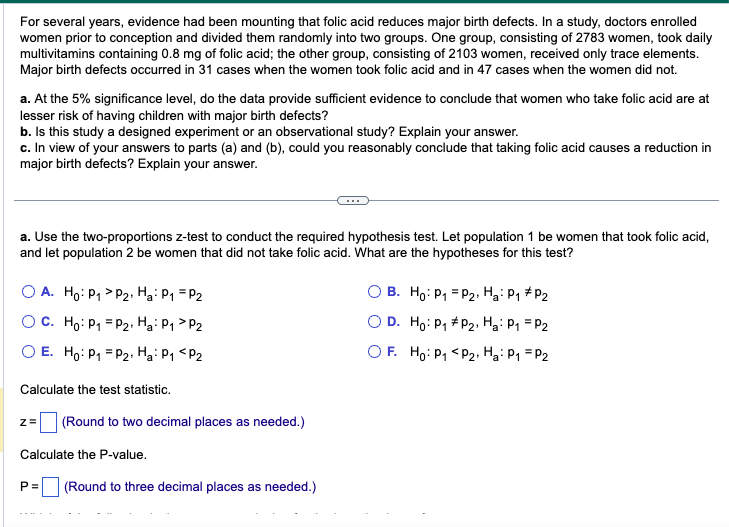 For several years, evidence had been mounting that folic acid reduces major birth defects. In a study, doctors enrolled
women prior to conception and divided them randomly into two groups. One group, consisting of 2783 women, took daily
multivitamins containing 0.8 mg of folic acid; the other group, consisting of 2103 women, received only trace elements.
Major birth defects occurred in 31 cases when the women took folic acid and in 47 cases when the women did not.
a. At the 5% significance level, do the data provide sufficient evidence to conclude that women who take folic acid are at
lesser risk of having children with major birth defects?
b. Is this study a designed experiment or an observational study? Explain your answer.
c. In view of your answers to parts (a) and (b), could you reasonably conclude that taking folic acid causes a reduction in
major birth defects? Explain your answer.
a. Use the two-proportions z-test to conduct the required hypothesis test. Let population 1 be women that took folic acid,
and let population 2 be women that did not take folic acid. What are the hypotheses for this test?
OA. Ho: P₁
OC. Ho: P₁
O E. Ho: P₁
P2, H₂: P₁ = P2
P₂2, Ha: P₁ P2
P₂, Ha: P1 P2
Calculate the test statistic.
z=
(Round to two decimal places as needed.)
Calculate the P-value.
P= (Round to three decimal places as needed.)
B. Ho: P₁
P2, Ha: P₁ P2
OD. Ho: P₁
P2, Ha: P₁ = P2
OF. Ho: P₁ <P2, Ha: P₁ = P2