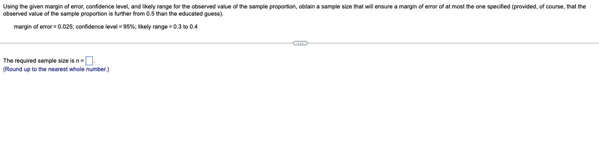 Using the given margin of error, confidence level, and likely range for the observed value of the sample proportion, obtain a sample size that will ensure a margin of error of at most the one specified (provided, of course, that the
observed value of the sample proportion is further from 0.5 than the educated guess).
margin of error = 0.025; confidence level = 95%; likely range = 0.3 to 0.4
The required sample size is n =.
(Round up to the nearest whole number.)
C