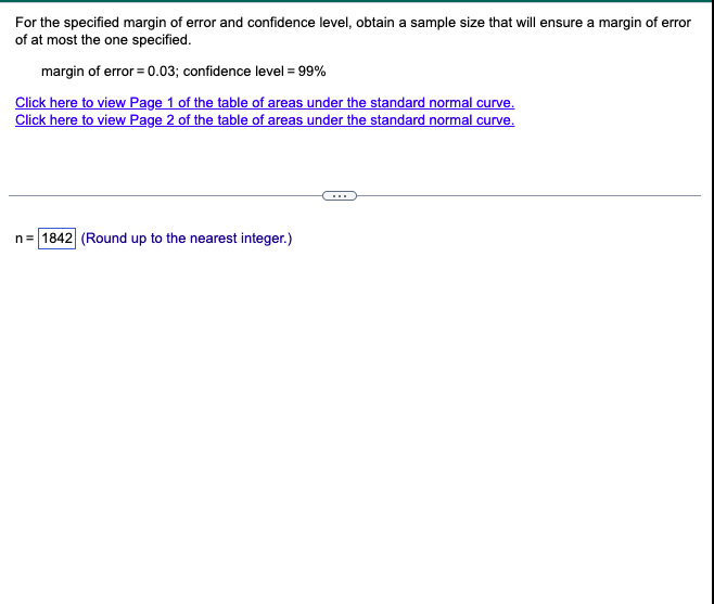 For the specified margin of error and confidence level, obtain a sample size that will ensure a margin of error
of at most the one specified.
margin of error = 0.03; confidence level = 99%
Click here to view Page 1 of the table of areas under the standard normal curve.
Click here to view Page 2 of the table of areas under the standard normal curve.
n=1842 (Round up to the nearest integer.)