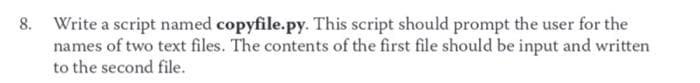 8. Write a script named copyfile.py. This script should prompt the user for the
names of two text files. The contents of the first file should be input and written
to the second file.
