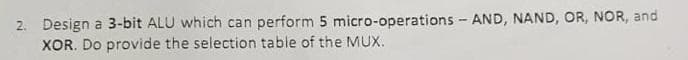 2. Design a 3-bit ALU which can perform 5 micro-operations - AND, NAND, OR, NOR, and
XOR. Do provide the selection table of the MUX.
