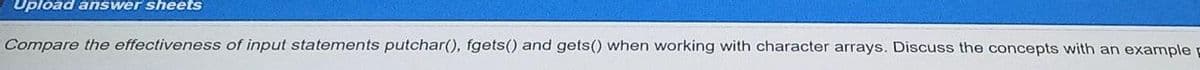 Upload answer sheets
Compare the effectiveness of input statements putchar(), fgets() and gets() when working with character arrays. Discuss the concepts with an example
