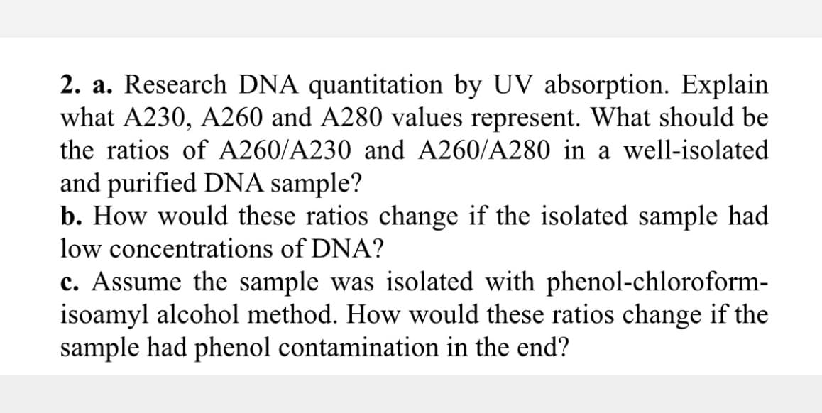 2. a. Research DNA quantitation by UV absorption. Explain
what A230, A260 and A280 values represent. What should be
the ratios of A260/A230 and A260/A280 in a well-isolated
and purified DNA sample?
b. How would these ratios change if the isolated sample had
low concentrations of DNA?
c. Assume the sample was isolated with phenol-chloroform-
isoamyl alcohol method. How would these ratios change if the
sample had phenol contamination in the end?

