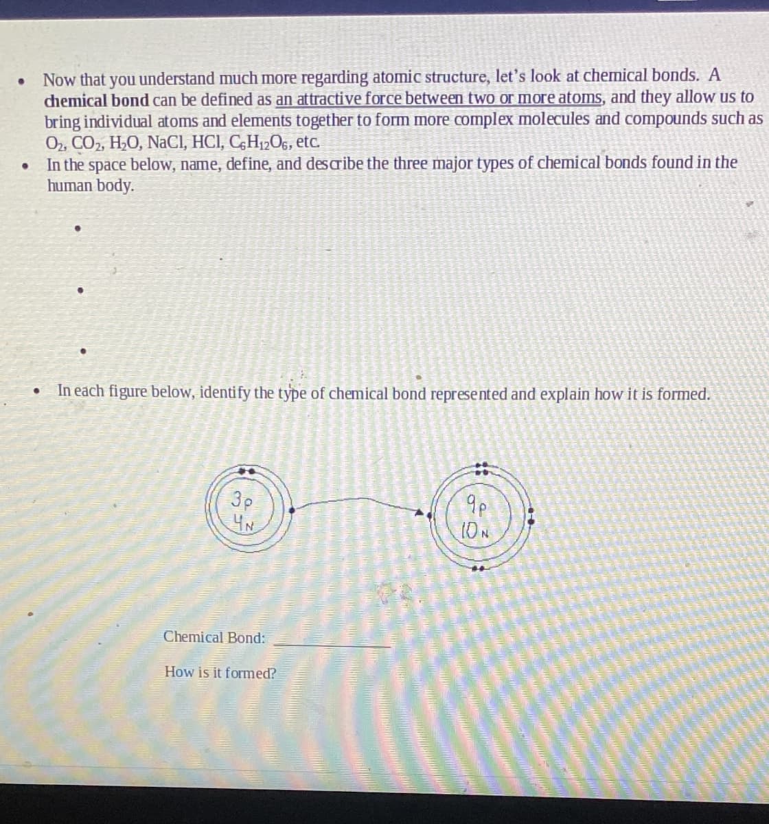 Now that you understand much more regarding atomic structure, let's look at chemical bonds. A
chemical bond can be defined as an attractive force between two or more atoms, and they allow us to
bring individual atoms and elements together to form more complex molecules and compounds such as
O2, CO2, H,0, NaCI, HCI, C;H12O6, etc.
In the space below, name, define, and describe the three major types of chemical bonds found in the
human body.
In each figure below, identify the type of chemical bond represented and explain how it is formed.
3p
4N
9p
10N
Chemical Bond:
How is it formed?
