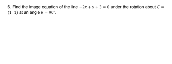 6. Find the image equation of the line –2x + y + 3 = 0 under the rotation about C =
(1, 1) at an angle e = 90°.
