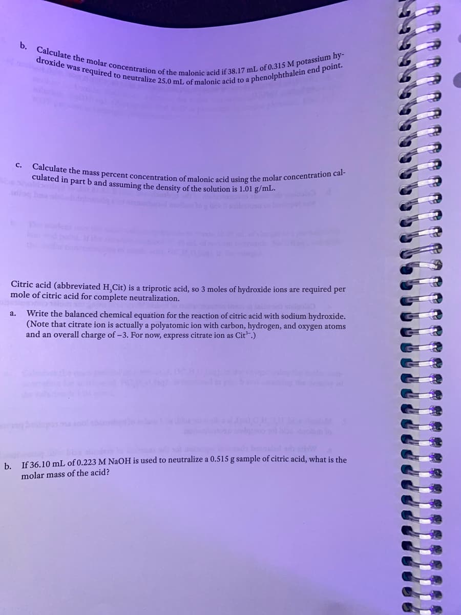 b. Calculate the molar concentration of the malonic acid if 38.17 mL of 0.315 M potassium hy-
Calculate the mass percent concentration of malonic acid using the molar concentration cal-
droxide was required to neutralize 25.0 mL of malonic acid to a phenolphthalein end point.
с.
culated in part b and assuming the density of the solution is 1.01 g/ml.
lo ba
Citric acid (abbreviated H,Cit) is a triprotic acid, so 3 moles of hydroxide ions are required per
mole of citric acid for complete neutralization.
Write the balanced chemical equation for the reaction of citric acid with sodium hydroxide.
(Note that citrate ion is actually a polyatomic ion with carbon, hydrogen, and oxygen atoms
and an overall charge of -3. For now, express citrate ion as Cit.)
a.
ele
booald sh w
h Jf 36.10 mL of 0.223 M NaOH is used to neutralize a 0.515 g sample of citric acid, what is the
molar mass of the acid?
