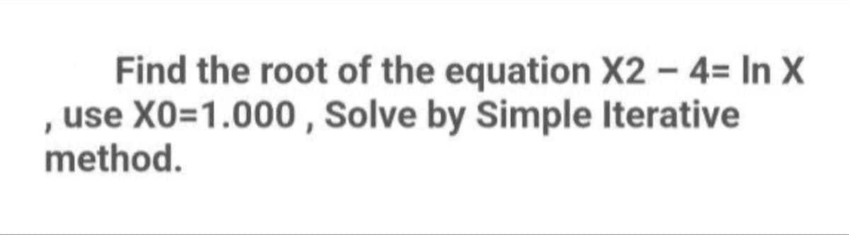 Find the root of the equation X2 - 4= In X
use X0=1.000, Solve by Simple Iterative
method.