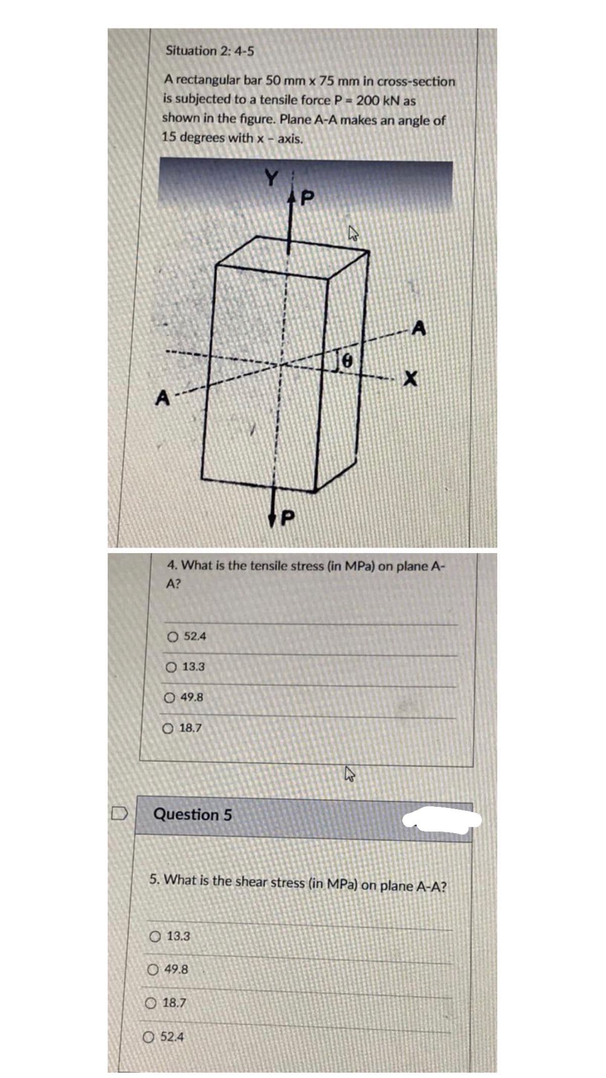 Situation 2: 4-5
A rectangular bar 50 mm x 75 mm in cross-section
is subjected to a tensile force P = 200 kN as
shown in the figure. Plane A-A makes an angle of
15 degrees with x – axis.
A
A
4. What is the tensile stress (in MPa) on plane A-
A?
O 52.4
O 13.3
O 49.8
O 18.7
Question 5
5. What is the shear stress (in MPa) on plane A-A?
O 13.3
O 49.8
O 18.7
O 52.4
