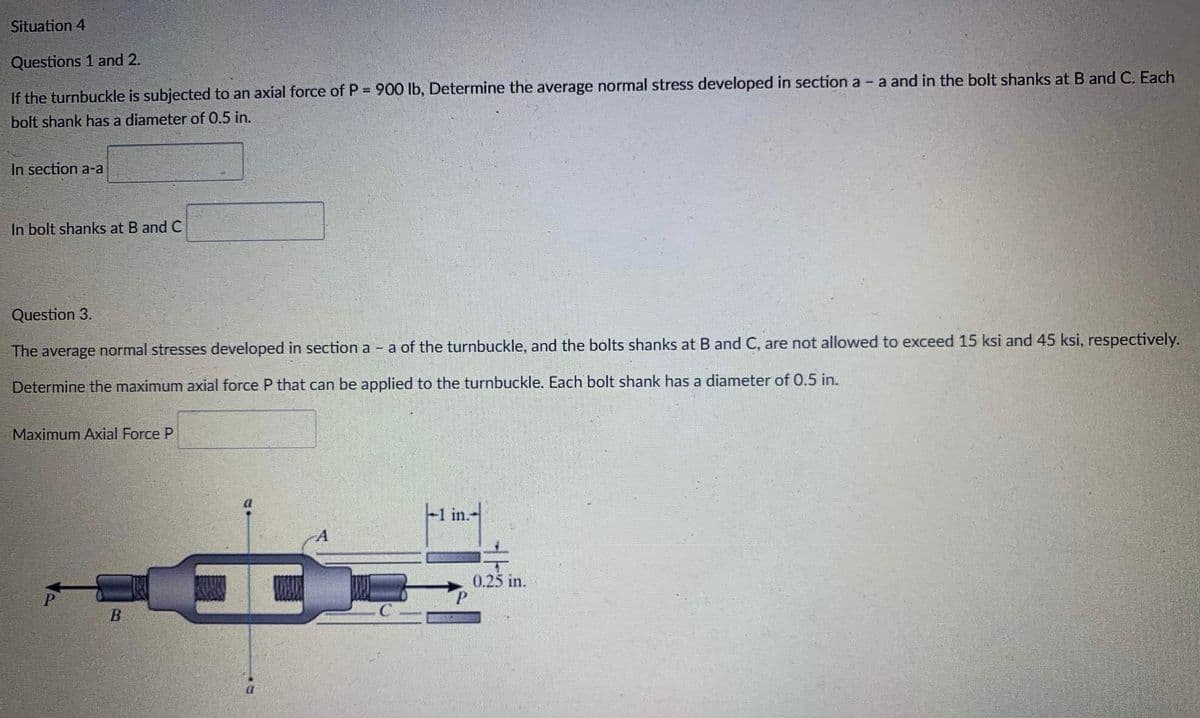 Situation 4
Questions 1 and 2.
If the turnbuckle is subjected to an axial force of P = 900 lb, Determine the average normal stress developed in section a - a and in the bolt shanks at B and C. Each
bolt shank has a diameter of 0.5 in.
In section a-a
In bolt shanks at B and C
Question 3.
The average normal stresses developed in section a - a of the turnbuckle, and the bolts shanks at B and C, are not allowed to exceed 15 ksi and 45 ksi, respectively.
Determine the maximum axial force P that can be applied to the turnbuckle. Each bolt shank has a diameter of 0.5 in.
Maximum Axial Force P
a
-1 in.-
0.25 in.
B
