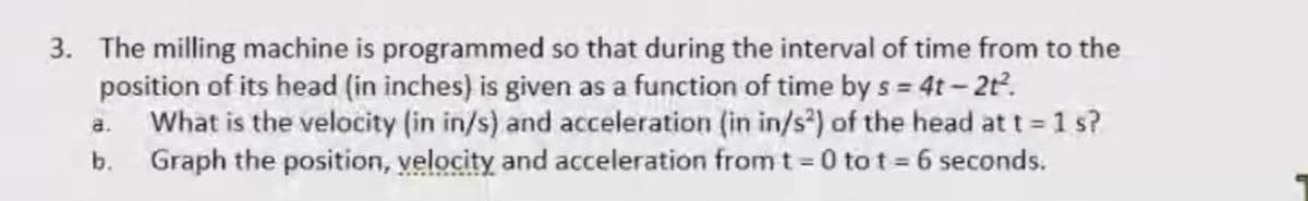 3. The milling machine is programmed so that during the interval of time from to the
position of its head (in inches) is given as a function of time by s = 4t – 2t.
What is the velocity (in in/s) and acceleration (in in/s²) of the head at t 1 s?
b. Graph the position, velocity and acceleration fromt = 0 to t = 6 seconds.
a.
