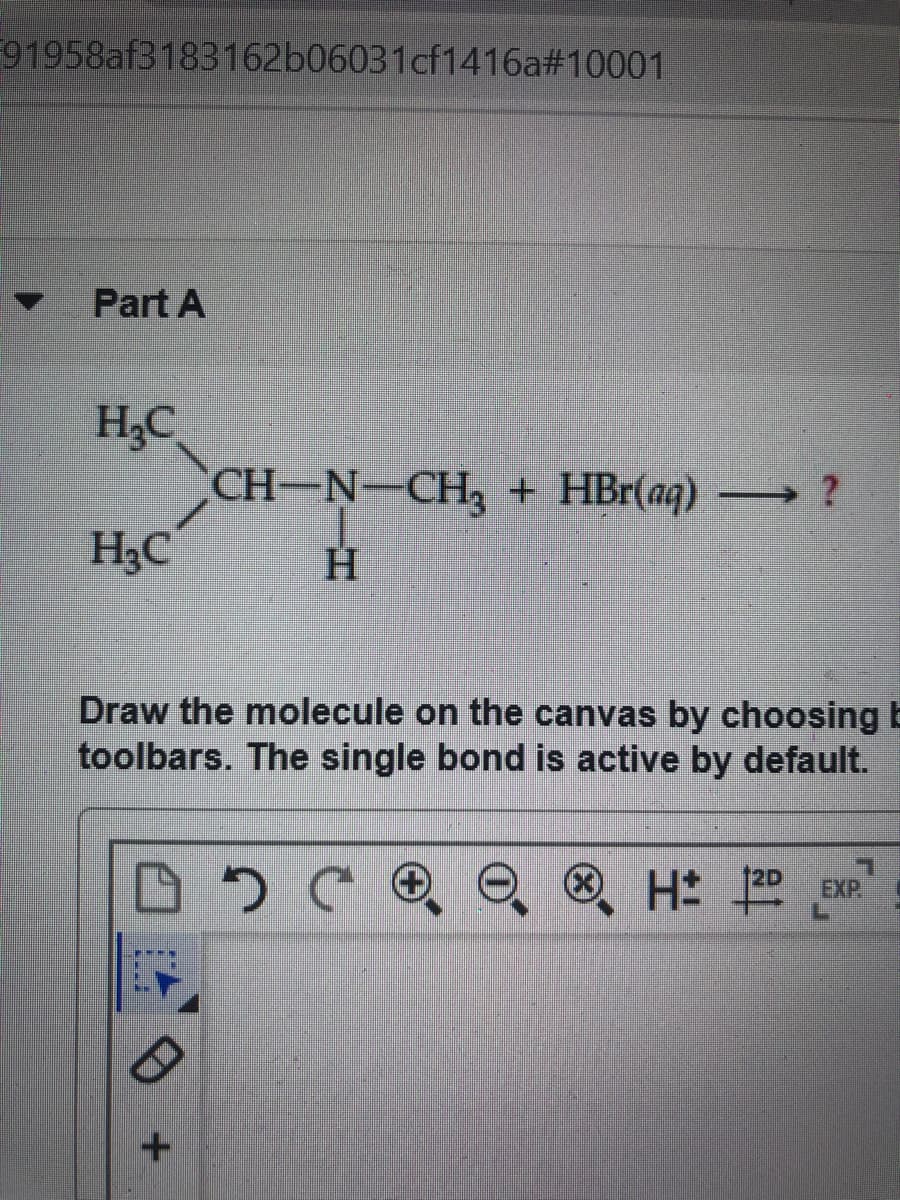 91958af3183162b06031cf1416a#10001
Part A
H;C
CH-N-CH, + HBr(aq) ?
H3C
Draw the molecule on the canvas by choosing b
toolbars. The single bond is active by default.
EXP
az H
NIH
