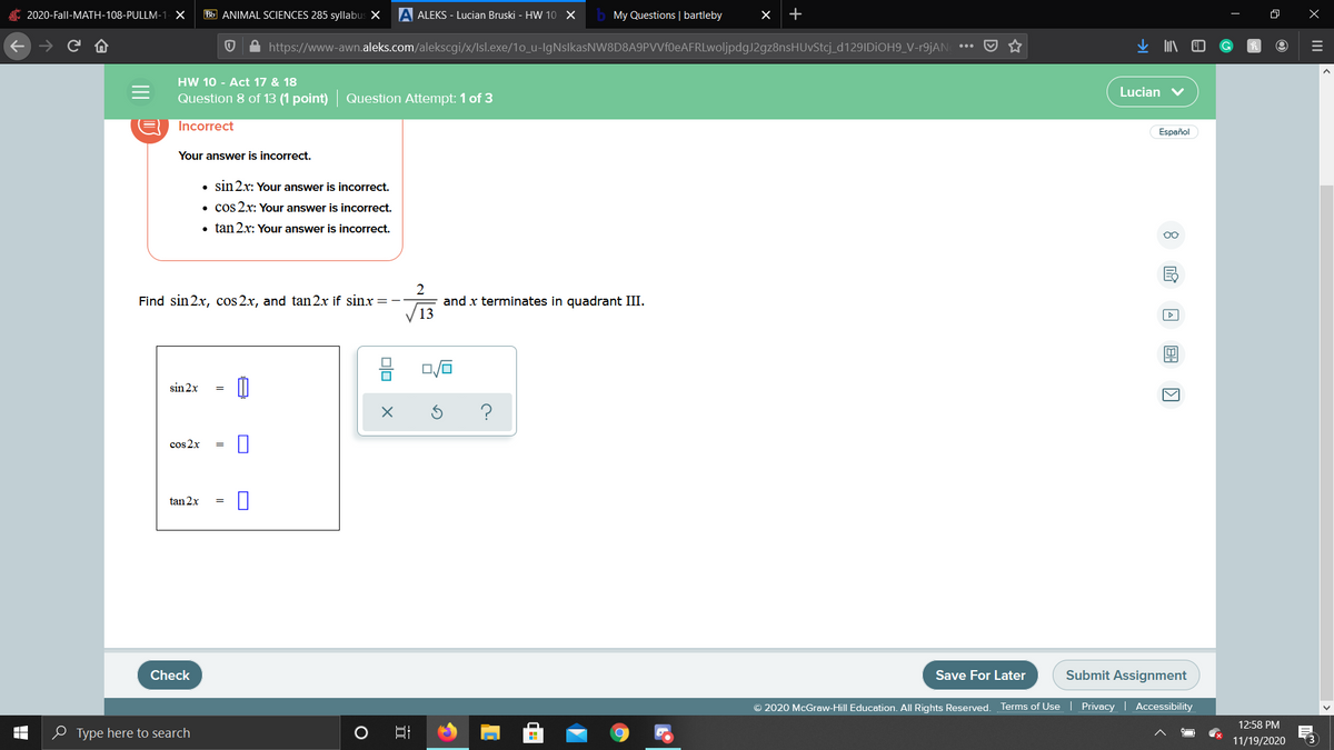 2020-Fall-MATH-108-PULLM-1- X
Bb ANIMAL SCIENCES 285 syllabus X
A ALEKS - Lucian Bruski - HW 10 X
My Questions | bartleby
A https://www-awn.aleks.com/alekscgi/x/Isl.exe/1o_u-IgNslkasNW8D8A9PVVf0eAFRLwoljpdgJ2gz8nsHUvStcj_d129IDiOH9_V-r9jAN
HW 10 - Act 17 & 18
Lucian v
Question 8 of 13 (1 point) Question Attempt: 1 of 3
Incorrect
Español
Your answer is incorrect.
• sin2x: Your answer is incorrect.
• cos 2x: Your answer is incorrect.
• tan 2x: Your answer is incorrect.
00
2
and x terminates in quadrant III.
13
Find sin 2x, cos 2x, and tan2x if sinx
sin 2x
cos 2x
tan 2x
Check
Save For Later
Submit Assignment
© 2020 McGraw-Hill Education. All Rights Reserved.
Terms of Use Privacy | Accessibility
12:58 PM
O Type here to search
口
11/19/2020
(3
II
II
