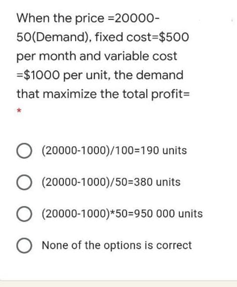 When the price =20000-
50(Demand), fixed cost=$500
per month and variable cost
=$1000 per unit, the demand
that maximize the total profit=
(20000-1000)/100=190 units
(20000-1000)/50=380 units
(20000-1000)*50%3D950 000 units
None of the options is correct
