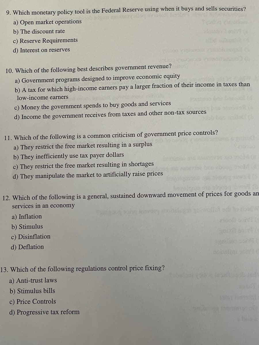 ### Monetary Policy and Government Economic Controls

**9. Which monetary policy tool is the Federal Reserve using when it buys and sells securities?**
   - a) Open market operations
   - b) The discount rate
   - c) Reserve Requirements
   - d) Interest on reserves

**10. Which of the following best describes government revenue?**
   - a) Government programs designed to improve economic equity
   - b) A tax for which high-income earners pay a larger fraction of their income in taxes than low-income earners
   - c) Money the government spends to buy goods and services
   - d) Income the government receives from taxes and other non-tax sources

**11. Which of the following is a common criticism of government price controls?**
   - a) They restrict the free market resulting in a surplus
   - b) They inefficiently use taxpayer dollars
   - c) They restrict the free market resulting in shortages
   - d) They manipulate the market to artificially raise prices

**12. Which of the following is a general, sustained downward movement of prices for goods and services in an economy?**
   - a) Inflation
   - b) Stimulus
   - c) Disinflation
   - d) Deflation

**13. Which of the following regulations control price fixing?**
   - a) Anti-trust laws
   - b) Stimulus bills
   - c) Price Controls
   - d) Progressive tax reform

---

No graphs or diagrams are present in this text.