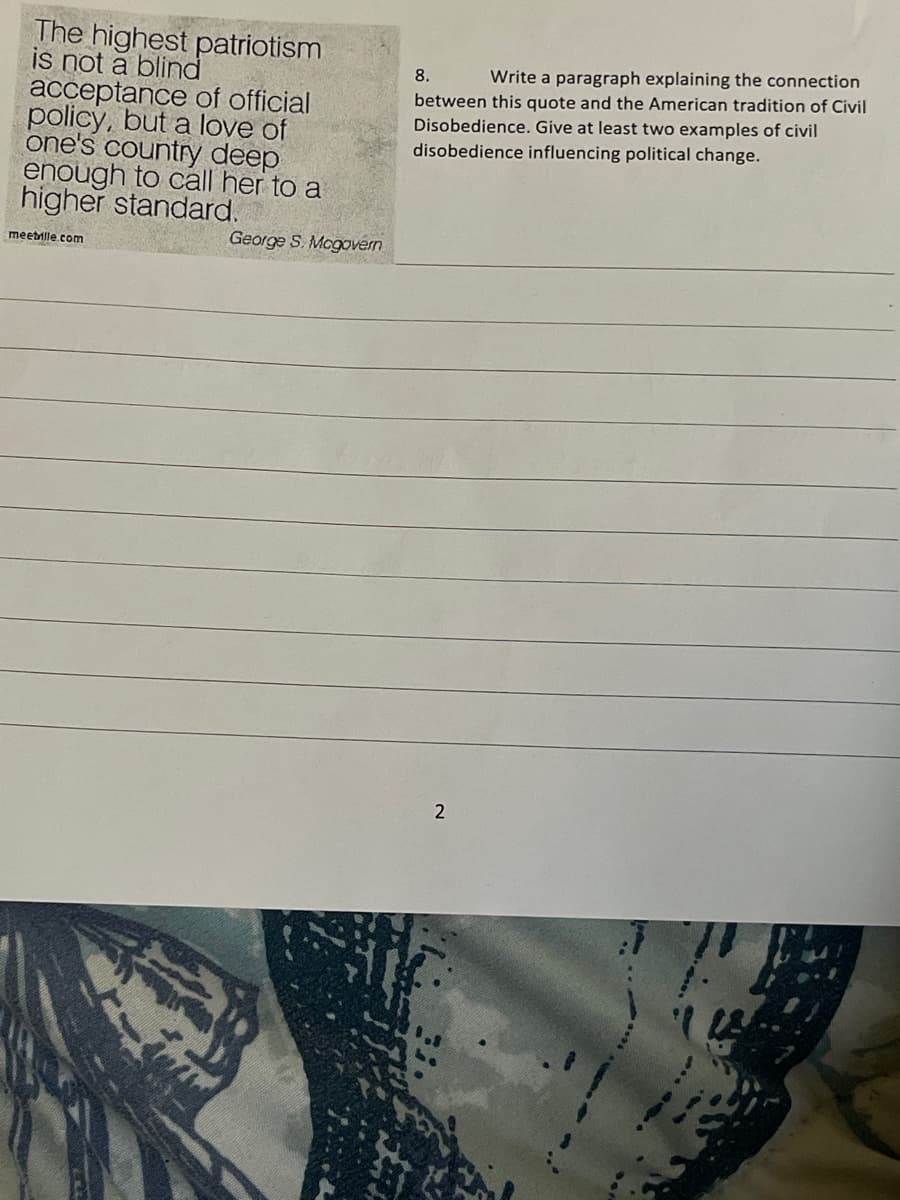 The highest patriotism
is not a blind
acceptance of official
policy, but a love of
one's country deep
enough to call her to a
higher standard.
meetrille.com
George S. Mcgovern
8.
Write a paragraph explaining the connection
between this quote and the American tradition of Civil
Disobedience. Give at least two examples of civil
disobedience influencing political change.
2