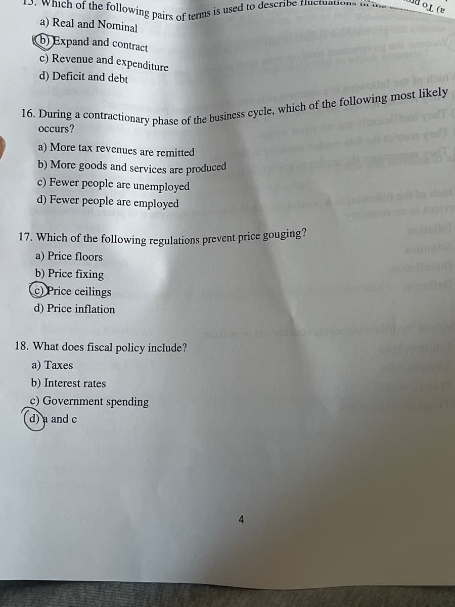 Below is the transcription of the provided image for educational purposes:

---

### Economic Multiple Choice Questions

**15. Which of the following pairs of terms is used to describe fluctuations in the economy?**

a) Real and Nominal  
b) **Expand and contract** (correct answer)  
c) Revenue and expenditure  
d) Deficit and debt

---

**16. During a contractionary phase of the business cycle, which of the following most likely occurs?**

a) More tax revenues are remitted  
b) More goods and services are produced  
c) Fewer people are unemployed  
d) **Fewer people are employed** (correct answer)

---

**17. Which of the following regulations prevent price gouging?**

a) Price floors  
b) Price fixing  
c) **Price ceilings** (correct answer)  
d) Price inflation

---

**18. What does fiscal policy include?**

a) Taxes  
b) Interest rates  
c) Government spending  
d) **a and c** (correct answer)

Page 4

---

The questions are designed to test students' understanding of economic concepts such as economic cycles, price controls, and fiscal policy. The correct answers are marked and circled within the text for reference.