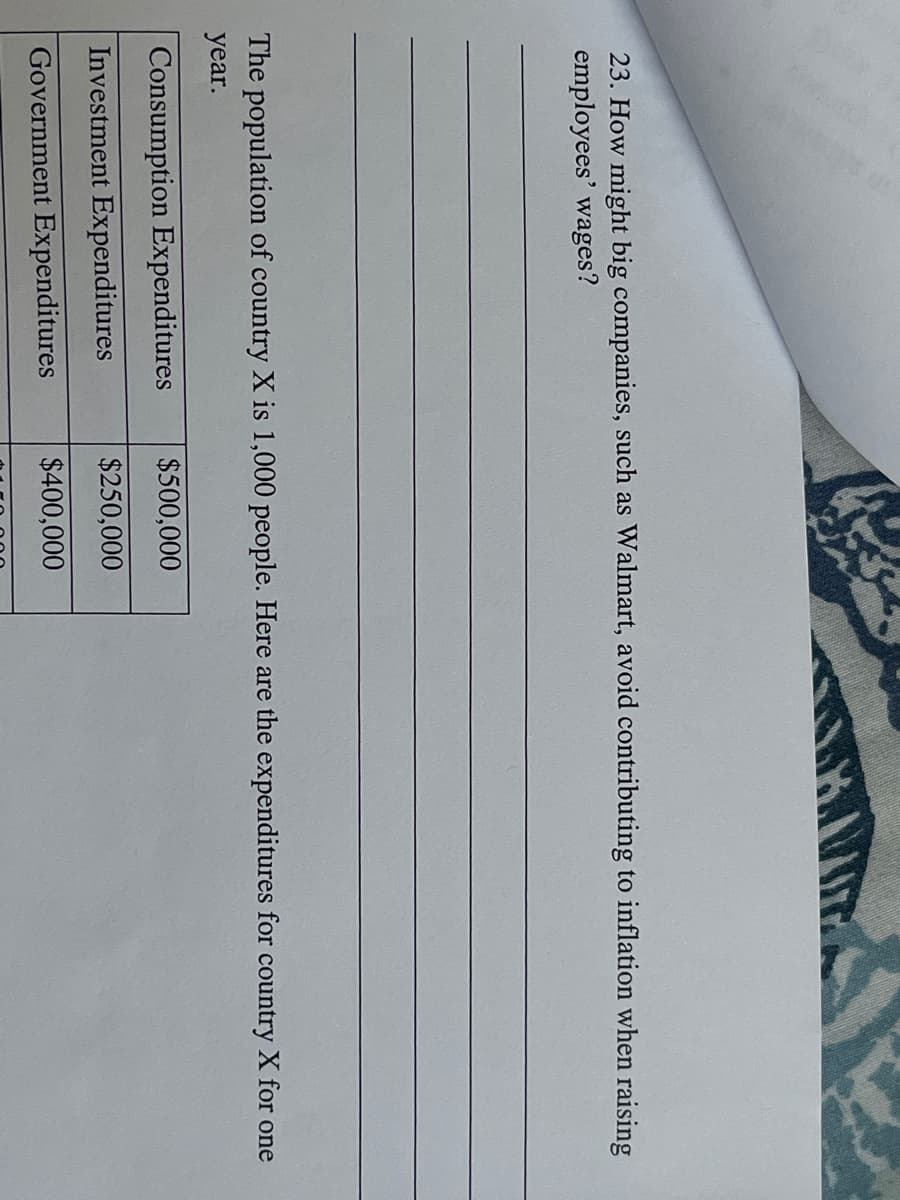 **Question:**

23. How might big companies, such as Walmart, avoid contributing to inflation when raising employees' wages?

___(Lines for writing the answer)___

**Information Provided:**

The population of country X is 1,000 people. Here are the expenditures for country X for one year:

| Expenditure Type               | Amount    |
|--------------------------------|-----------|
| Consumption Expenditures       | $500,000  |
| Investment Expenditures        | $250,000  |
| Government Expenditures        | $400,000  |

This table summarizes the expenditure categories and corresponding amounts for country X.

___(Lines for additional notes)___
