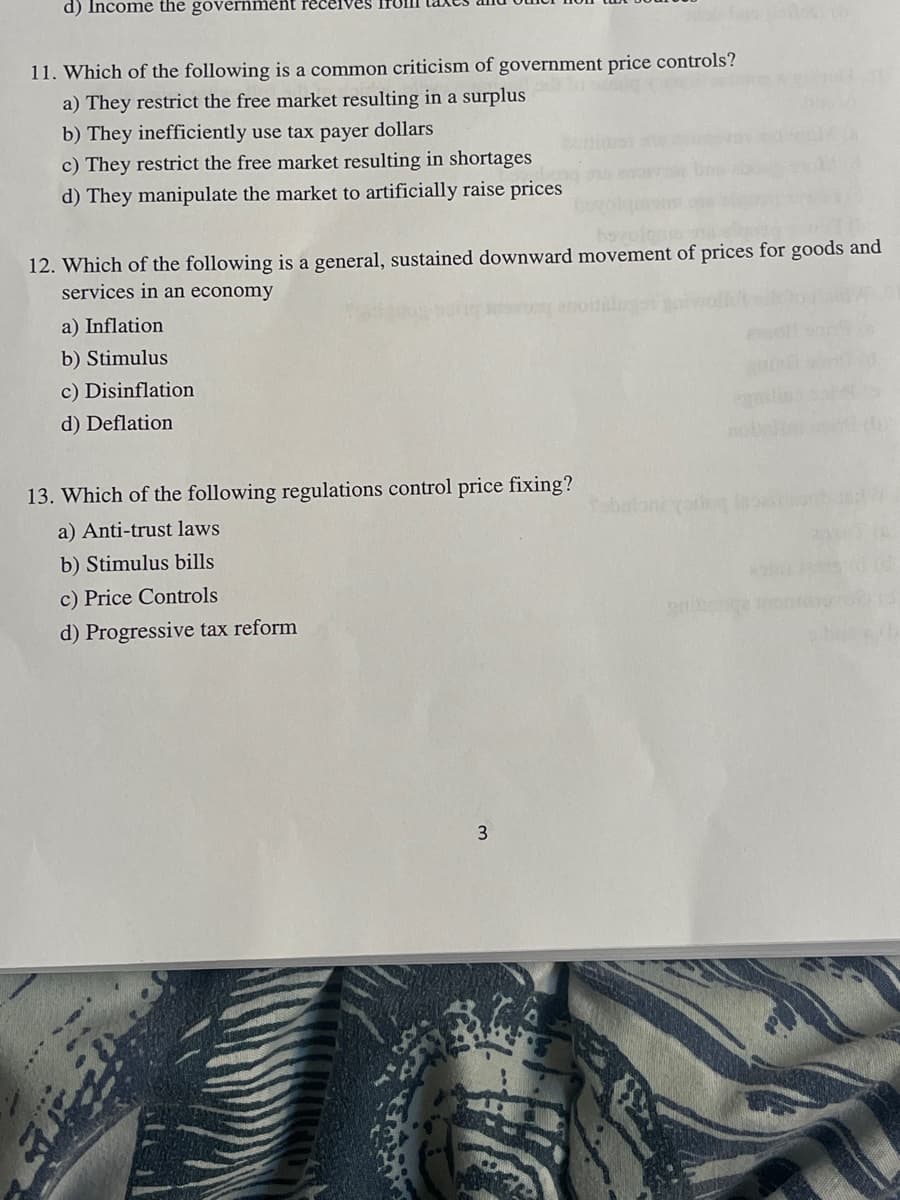 ## Economics Quiz: Government Price Controls and Market Regulations

### Questions and Options:

**11. Which of the following is a common criticism of government price controls?**
- a) They restrict the free market resulting in a surplus
- b) They inefficiently use taxpayer dollars
- c) They restrict the free market resulting in shortages
- d) They manipulate the market to artificially raise prices

**12. Which of the following is a general, sustained downward movement of prices for goods and services in an economy?**
- a) Inflation
- b) Stimulus
- c) Disinflation
- d) Deflation

**13. Which of the following regulations control price fixing?**
- a) Anti-trust laws
- b) Stimulus bills
- c) Price controls
- d) Progressive tax reform

---

### Explanation of Terms:

**Government Price Controls:**
- These are government-mandated legal minimum or maximum prices set for specified goods. They are aimed at managing the affordability of goods and services in the market.

**Inflation:**
- A general increase in prices and fall in the purchasing value of money.

**Disinflation:**
- A reduction in the rate of inflation - slowing the rate at which prices are increasing.

**Deflation:**
- A decrease in the general price level of goods and services, which can lead to a decrease in consumer spending and potentially lead to an economic depression.

**Anti-trust Laws:**
- Regulations that promote competition and prevent unfair business practices such as monopolies or price fixing.

**Price Controls:**
- Government-imposed limits on the prices charged for goods and services in a market.

### Important Notes:
- This quiz focuses on understanding the impact and implications of economic policies such as price controls and market regulations. 
- Correctly identifying the concepts and their implications is crucial for a deeper understanding of governmental roles in economic stability and growth. 

### Graphs and Diagrams:
- There are no graphs or diagrams associated with these questions in the provided text. 

---

Feel free to use this content in your educational material. Ensuring a good grasp of these concepts is essential for students studying economics or public policy.