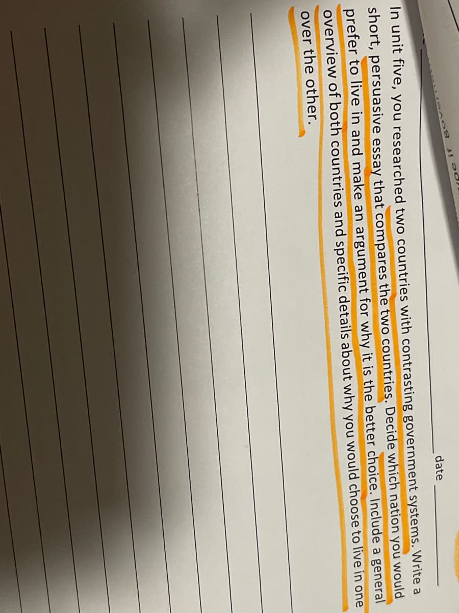 **Educational Exercise: Persuasive Essay on Government Systems**

**Instructions:**

In Unit Five, you researched two countries with contrasting government systems. Write a short, persuasive essay that compares the two countries. Decide which nation you would prefer to live in and make an argument for why it is the better choice. Include a general overview of both countries and specific details about why you would choose to live in one over the other.

**[Date]**:

[_______________]

*(Note: The image included lines for writing below the instructions, but they are omitted here for clarity in the transcription.)*